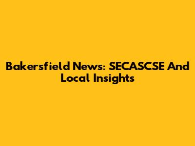 Bakersfield News: SECASCSE And Local Insights