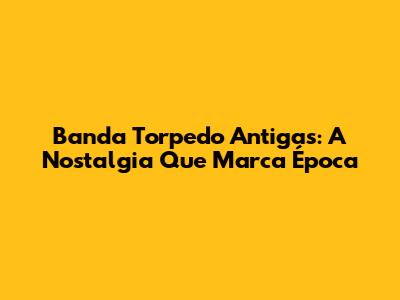 Banda Torpedo Antigas: A Nostalgia Que Marca Época