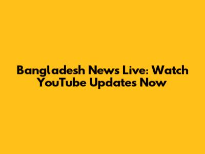 Bangladesh News Live: Watch YouTube Updates Now
