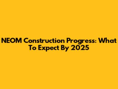 NEOM Construction Progress: What To Expect By 2025