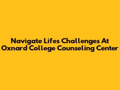 Navigate Life's Challenges At Oxnard College Counseling Center
