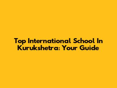 Top International School In Kurukshetra: Your Guide